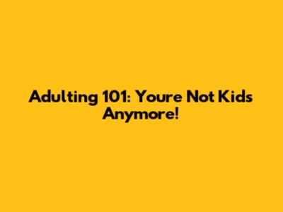 Adulting 101: You're Not Kids Anymore!