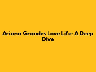 Ariana Grande's Love Life: A Deep Dive