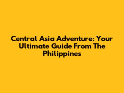 Central Asia Adventure: Your Ultimate Guide From The Philippines