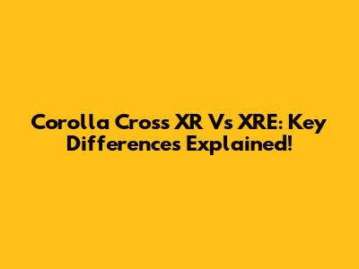 Corolla Cross XR Vs XRE: Key Differences Explained!