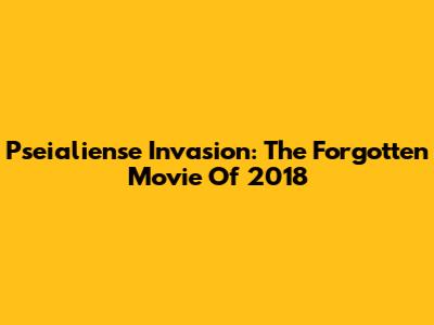 Pseialiense Invasion: The Forgotten Movie Of 2018