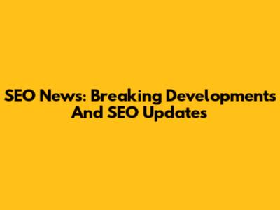 SEO News: Breaking Developments And SEO Updates