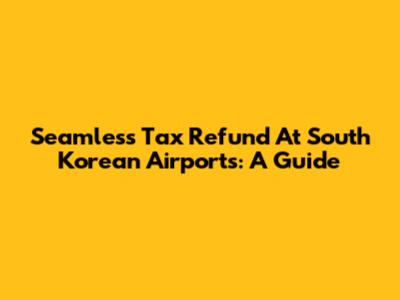 Seamless Tax Refund At South Korean Airports: A Guide