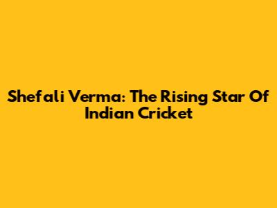Shefali Verma: The Rising Star Of Indian Cricket