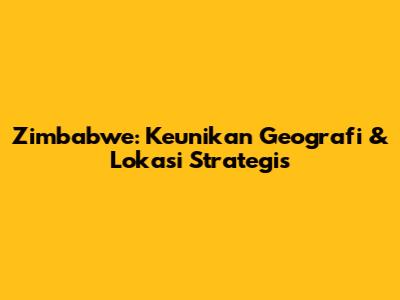 Zimbabwe: Keunikan Geografi & Lokasi Strategis